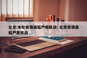 北京:本轮疫情面临严峻挑战: 北京疫情面临严重挑战 