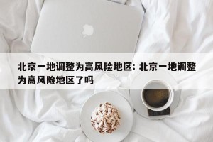 北京一地调整为高风险地区: 北京一地调整为高风险地区了吗 