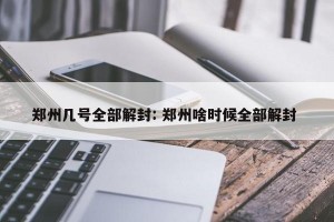 郑州几号全部解封: 郑州啥时候全部解封 