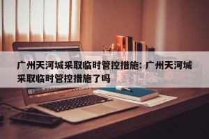 广州天河城采取临时管控措施: 广州天河城采取临时管控措施了吗 