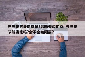 元旦春节能离京吗?最新要求汇总: 元旦春节能离京吗?会不会被隔离? 