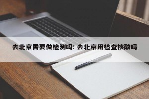 去北京需要做检测吗: 去北京用检查核酸吗 