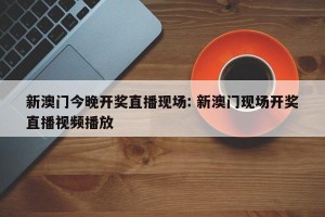 新澳门今晚开奖直播现场: 新澳门现场开奖直播视频播放 