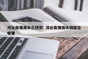 河北疫情源头已找到: 河北疫情源头到底在哪里 