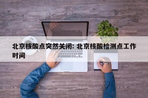 北京核酸点突然关闭: 北京核酸检测点工作时间 