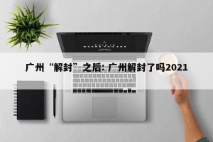 广州“解封”之后: 广州解封了吗2021 
