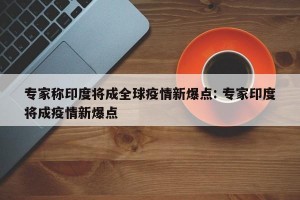 专家称印度将成全球疫情新爆点: 专家印度将成疫情新爆点 