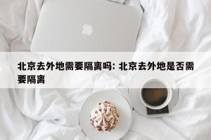 北京去外地需要隔离吗: 北京去外地是否需要隔离 